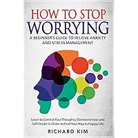 How To Stop Worrying: A Beginner's Guide to Relieve Anxiety and Stress Management. Learn to Control Your Thoughts, Overcome Fear and Self-Doubt in Order to Find Your Way to Happy Life. How To Stop Worrying: A Beginner's Guide to Relieve Anxiety and Stress Management. Learn to Control Your Thoughts, Overcome Fear and Self-Doubt in Order to Find Your Way to Happy Life. Kindle Paperback