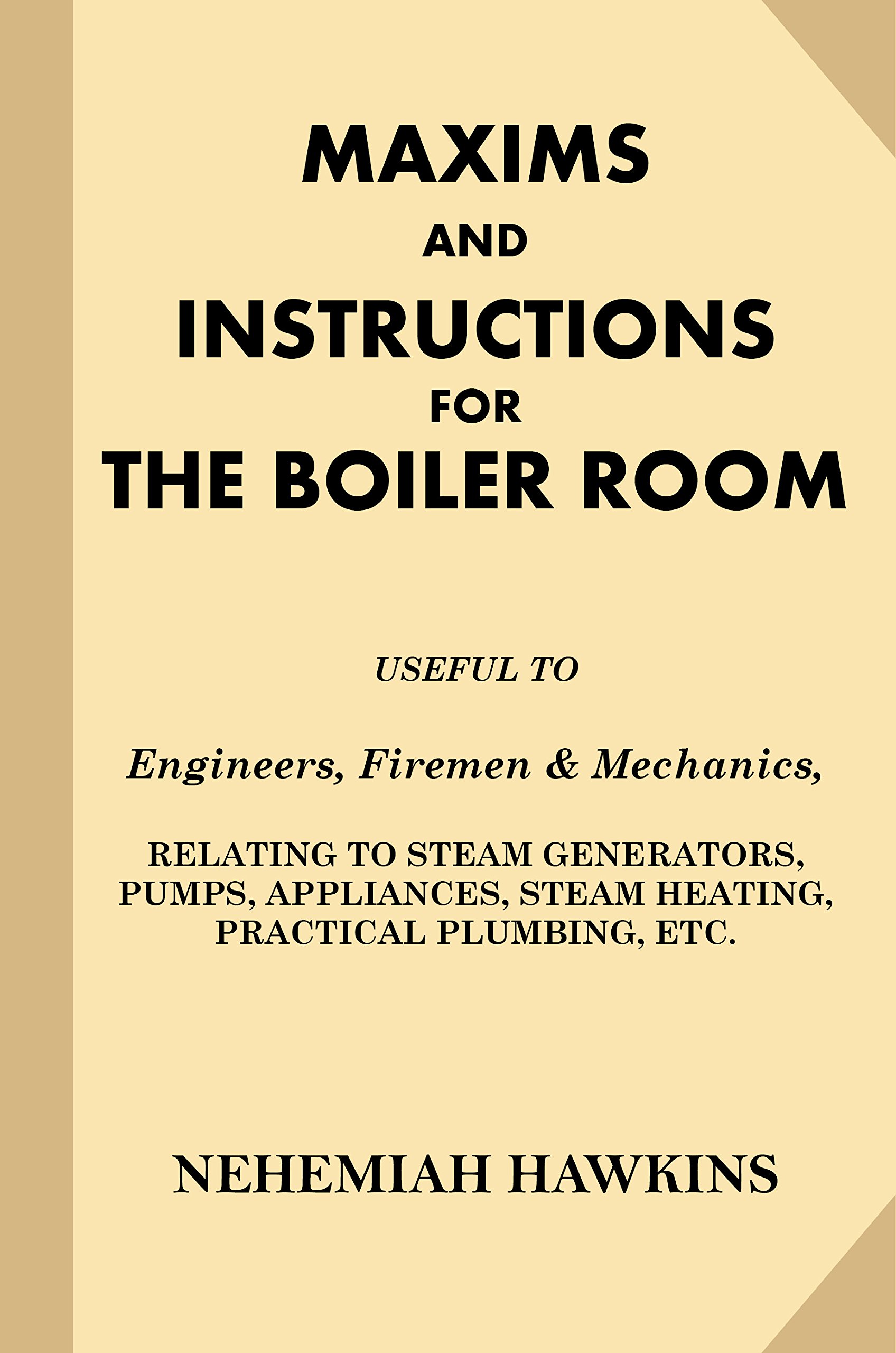 Maxims and Instructions for the Boiler Room: Useful to Engineers, Firemen & Mechanics, Relating to Steam Generators, Pumps, Appliances, Steam Heating, Practical Plumbing, etc.