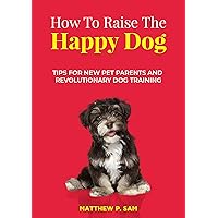 How to Raise the Happy Dog : Tips For New Pet Parents And Revolutionary Dog Training How to Raise the Happy Dog : Tips For New Pet Parents And Revolutionary Dog Training Kindle Paperback