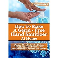 How To Make A Germ-Free Hand Sanitizer: Discover The Step By Step Recipes On How To Make A Germ Free Hand Sanitizer At Home In Five Minutes How To Make A Germ-Free Hand Sanitizer: Discover The Step By Step Recipes On How To Make A Germ Free Hand Sanitizer At Home In Five Minutes Kindle Paperback