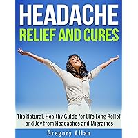 Headache Relief and Cures: The Natural, Healthy Guide for Lifelong Relief and Joy from Headaches and Migraines: Headache Migraines Relief Cures Headache Relief and Cures: The Natural, Healthy Guide for Lifelong Relief and Joy from Headaches and Migraines: Headache Migraines Relief Cures Kindle