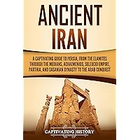Ancient Iran: A Captivating Guide to Persia, from the Elamites through the Medians, Achaemenids, Seleucid Empire, Parthia, and Sasanian Dynasty to the Arab Conquest (History of Iran)