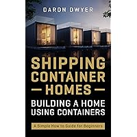 Shipping Container Homes: Building a Home Using Containers – A Simple How to Guide for Beginners
