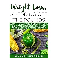 Weight Loss, Shedding Off The Pounds: What To Eat And Benefits Of A Diet And Exercise-Oriented Approach To Losing Weight (Weight Loss, Ketogenesis, Diet, Exercise, Health) Weight Loss, Shedding Off The Pounds: What To Eat And Benefits Of A Diet And Exercise-Oriented Approach To Losing Weight (Weight Loss, Ketogenesis, Diet, Exercise, Health) Kindle Paperback