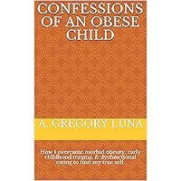 Confessions of an Obese Child: How I overcame morbid obesity, early childhood trauma, & dysfunctional eating to find my true self.
