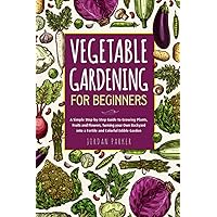 Vegetable Gardening for Beginners: A Simple Step-by-Step Guide to Growing Plants, Fruits and Flowers, Turning your Own Backyard into a Fertile and Colorful Edible Garden