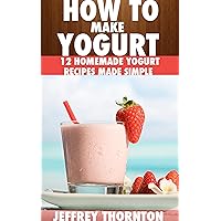 How To Make Yogurt: 12 Homemade Yogurt Recipes Made Simple How To Make Yogurt: 12 Homemade Yogurt Recipes Made Simple Kindle