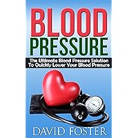 Blood Pressure: The Ultimate Blood Pressure Solution To Quickly Lower Your Blood Pressure