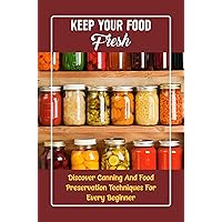 Keep Your Food Fresh: Discover Canning And Food Preservation Techniques For Every Beginner