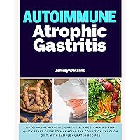 Autoimmune Atrophic Gastritis: A Beginner's 3-Step Quick Start Guide to Managing the Condition Through Diet, With Sample Curated Recipes