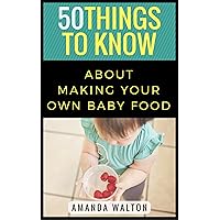 50 Things to Know About Making Your Own Baby Food: A Beginners Guide to Making Your Own Healthy Baby Food (50 Things to Know Parenting)