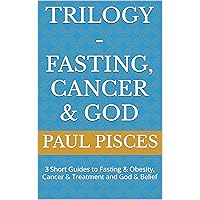 Trilogy - Fasting, Cancer & God: 3 Short Guides to Fasting & Obesity, Cancer & Treatment and God & Belief