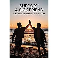 Support A Sick Friend: Ways To Cheer Up Someone Who Is Sick: What To Say To A Sick Friend Support A Sick Friend: Ways To Cheer Up Someone Who Is Sick: What To Say To A Sick Friend Kindle Paperback