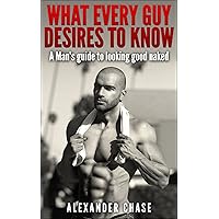 What Every Guy Desires to Know - A Man's Guide to looking Good Naked: A Man's Guide On How To Look Good Naked What Every Guy Desires to Know - A Man's Guide to looking Good Naked: A Man's Guide On How To Look Good Naked Kindle