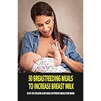 50 Breastfeeding Meals To Increase Breast Milk: Easy-To-Follow And High-Nutrient Meals For Mom: Natural Foods To Increase Breast Milk