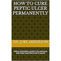 HOW TO CURE PEPTIC ULCER PERMANENTLY: SIMPLE SURPRISING SECRETS TO A REGULAR AND HOME SOLUTIONS FOR FIX ULCER