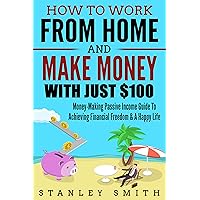 How To Work From Home And Make Money With Just $100: Money-Making Passive Income Guide To Achieving Financial Freedom & A Happy Life! (Passive Income 2018, ... Blogging, Financial Freedom, Happy Life)