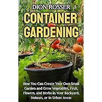 Container Gardening: How You Can Create Your Own Small Garden and Grow Vegetables, Fruit, Flowers, and Herbs in Your Backyard, Indoors, or In Urban Areas (Gardening in Small Places)