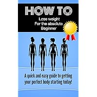 How TO lose weight for the absolute beginner: A quick and easy guide to getting your perfect body starting today! (How to lose weight in a healthy and natural way by exercising and dieting)