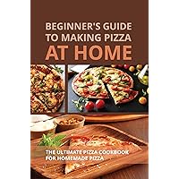 Beginner's Guide To Making Pizza At Home: The Ultimate Pizza Cookbook For Homemade Pizza