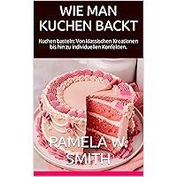 WIE MAN KUCHEN BACKT: Kuchen basteln: Von klassischen Kreationen bis hin zu individuellen Konfekten. („Die Kunst des Kuchenbackens und -dekorierens beherrschen.“ 1) (German Edition)