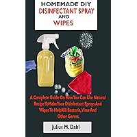 HOMEMADE DIY DISINFECTANT SPRAY AND WIPES: A Complete Guide On How You Can Make Your Disinfectant Sprays And Wipes To Help Kill Bacteria, Virus And Other Germs With Natural Recipe HOMEMADE DIY DISINFECTANT SPRAY AND WIPES: A Complete Guide On How You Can Make Your Disinfectant Sprays And Wipes To Help Kill Bacteria, Virus And Other Germs With Natural Recipe Kindle Paperback