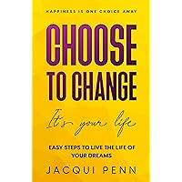 Choose to Change: It's your life: Easy Steps to Live the Life of Your Dreams (Happiness is One Choice Away)