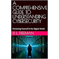 A COMPREHENSIVE GUIDE TO UNDERSTANDING CYBERSECURITY: Protecting Yourself in the Digital World
