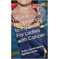 What is Happening to my Body? For Ladies with Cancer: To ALL Heroic women fighting Cancer