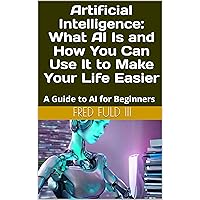 Artificial Intelligence: What AI Is and How You Can Use It to Make Your Life Easier: A Guide to AI for Beginners Artificial Intelligence: What AI Is and How You Can Use It to Make Your Life Easier: A Guide to AI for Beginners Kindle Paperback
