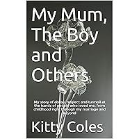 My Mum, The Boy and Others: My story of abuse, neglect and turmoil at the hands of people who loved me, from childhood right through my marriage and beyond (The Beginning Book 1) My Mum, The Boy and Others: My story of abuse, neglect and turmoil at the hands of people who loved me, from childhood right through my marriage and beyond (The Beginning Book 1) Kindle