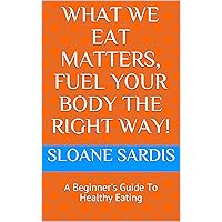 What We Eat Matters, Fuel Your Body The Right Way! : A Beginner's Guide To Healthy Eating
