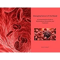 Managing Cancer of the Blood: A Comprehensive Guide to Maintenance, Prevention, and Treatment Managing Cancer of the Blood: A Comprehensive Guide to Maintenance, Prevention, and Treatment Kindle