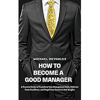 HOW TO BECOME A GOOD MANAGER : A Practical Guide to Transform Your Management Style, Cultivate Team Excellence, and Propel Your Career to New Heights