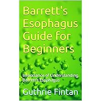 Barrett's Esophagus Guide for Beginners: Importance of Understanding Barrett's Esophagus Barrett's Esophagus Guide for Beginners: Importance of Understanding Barrett's Esophagus Kindle Paperback
