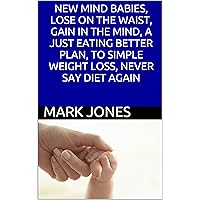 NEW MIND BABIES, LOSE ON THE WAIST, GAIN IN THE MIND, A JUST EATING BETTER PLAN, TO SIMPLE WEIGHT LOSS, NEVER SAY DIET AGAIN NEW MIND BABIES, LOSE ON THE WAIST, GAIN IN THE MIND, A JUST EATING BETTER PLAN, TO SIMPLE WEIGHT LOSS, NEVER SAY DIET AGAIN Kindle