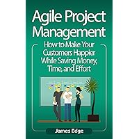 Agile Project Management: How to Make Your Customers Happier While Saving Money, Time, and Effort