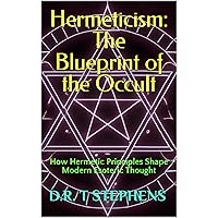 Hermeticism: The Blueprint of the Occult: How Hermetic Principles Shape Modern Esoteric Thought