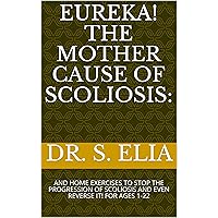 EUREKA! THE MOTHER CAUSE OF SCOLIOSIS:: AND HOME EXERCISES TO STOP THE PROGRESSION OF SCOLIOSIS AND EVEN REVERSE IT! FOR AGES 1-22 EUREKA! THE MOTHER CAUSE OF SCOLIOSIS:: AND HOME EXERCISES TO STOP THE PROGRESSION OF SCOLIOSIS AND EVEN REVERSE IT! FOR AGES 1-22 Kindle