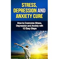 Stress, Depression and Anxiety Cure - How to Overcome Stress, Depression and Anxiety with 10 easy steps: How to Overcome Stress, Depression and Anxiety ... and anxiety cure; management and relief)