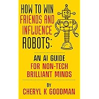 How to Win Friends and Influence Robots: An AI Guide for Non-Tech Brilliant Minds How to Win Friends and Influence Robots: An AI Guide for Non-Tech Brilliant Minds Kindle