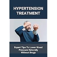Hypertension Treatment: Expert Tips To Lower Blood Pressure Naturally Without Drugs: What Is High Blood Pressure Hypertension Treatment: Expert Tips To Lower Blood Pressure Naturally Without Drugs: What Is High Blood Pressure Kindle Paperback