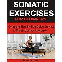 SOMATIC EXERCISES FOR BEGINNERS: Complete Step By Step Guide On How To Master Somatic Exercises SOMATIC EXERCISES FOR BEGINNERS: Complete Step By Step Guide On How To Master Somatic Exercises Kindle Paperback