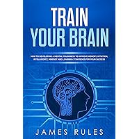 Train Your Brain: How to Developing a Mental Toughness to Improve Memory, Intuition, Intelligence, Mindset and Learning Strategies for your Success. Train Your Brain: How to Developing a Mental Toughness to Improve Memory, Intuition, Intelligence, Mindset and Learning Strategies for your Success. Kindle Hardcover Paperback
