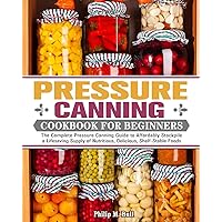 Pressure Canning Cookbook For Beginners: The Complete Pressure Canning Guide to Affordably Stockpile a Lifesaving Supply of Nutritious, Delicious, Shelf-Stable Foods Pressure Canning Cookbook For Beginners: The Complete Pressure Canning Guide to Affordably Stockpile a Lifesaving Supply of Nutritious, Delicious, Shelf-Stable Foods Paperback