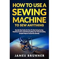 How To Use A Sewing Machine To Sew Anything: Step by Step Guide on How to Start Using Sewing Machines to Sew and Mend Anything You Want (Including Sample Projects to Get You Started) How To Use A Sewing Machine To Sew Anything: Step by Step Guide on How to Start Using Sewing Machines to Sew and Mend Anything You Want (Including Sample Projects to Get You Started) Kindle Paperback Hardcover