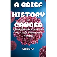 A BRIEF HISTORY OF CANCER: Scientific Odyssey, World Cancer Day, Cancer Awareness and Advocacy A BRIEF HISTORY OF CANCER: Scientific Odyssey, World Cancer Day, Cancer Awareness and Advocacy Kindle Paperback
