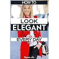 How to Look Elegant Every Day!: Colors, Makeup, Clothing, Skin & Hair, Posture and More (Elegance Book 1)