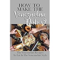 How To Make The Venezuelan Dishes?: The Venezuelan Recipes To Eat In The Venezuelan Style: Venezuelan Dessert Recipes