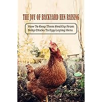 The Joy Of Backyard Hen Raising: How To Keep Them Healthy From Baby Chicks To Egg-Laying Hens